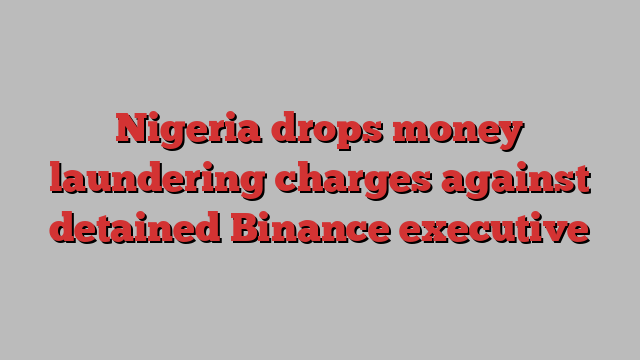 Nigeria drops money laundering charges against detained Binance executive