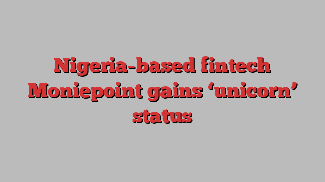 Nigeria-based fintech Moniepoint gains ‘unicorn’ status