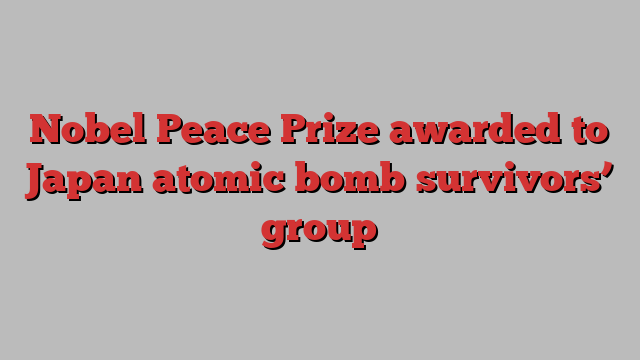 Nobel Peace Prize awarded to Japan atomic bomb survivors’ group