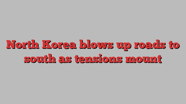 North Korea blows up roads to south as tensions mount