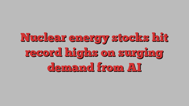 Nuclear energy stocks hit record highs on surging demand from AI