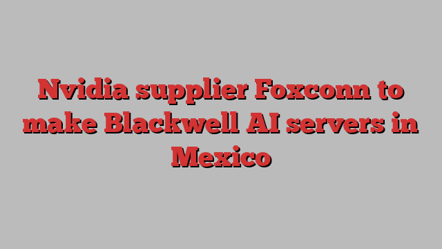 Nvidia supplier Foxconn to make Blackwell AI servers in Mexico