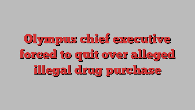 Olympus chief executive forced to quit over alleged illegal drug purchase