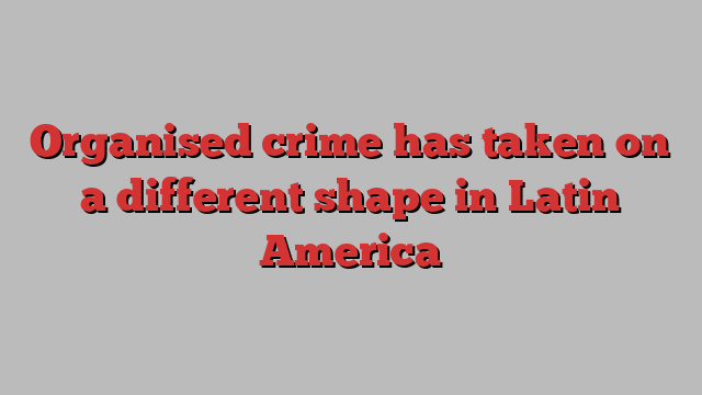 Organised crime has taken on a different shape in Latin America