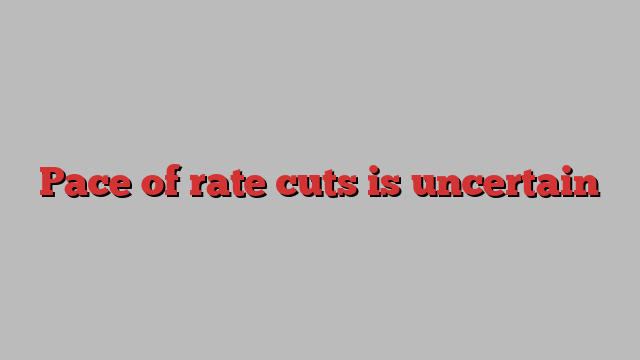 Pace of rate cuts is uncertain