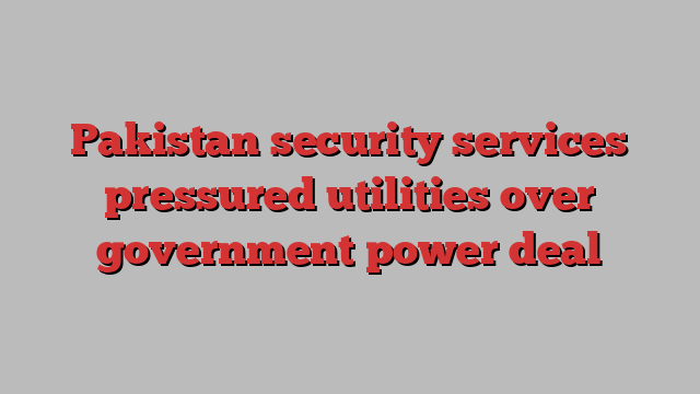 Pakistan security services pressured utilities over government power deal