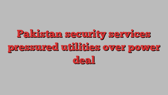 Pakistan security services pressured utilities over power deal