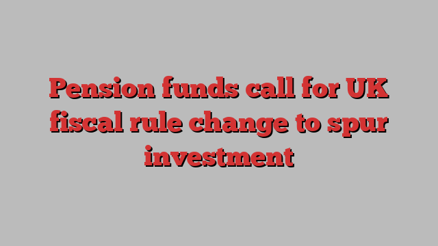 Pension funds call for UK fiscal rule change to spur investment