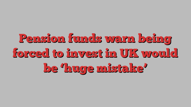 Pension funds warn being forced to invest in UK would be ‘huge mistake’