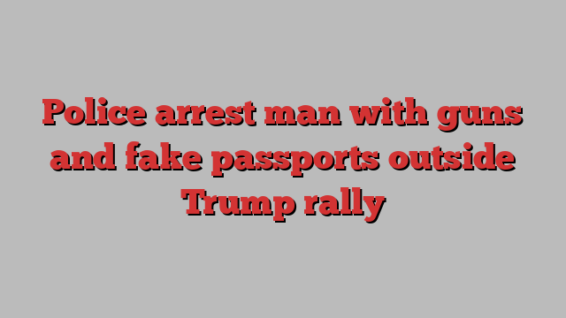 Police arrest man with guns and fake passports outside Trump rally