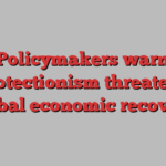 Policymakers warn protectionism threatens global economic recovery