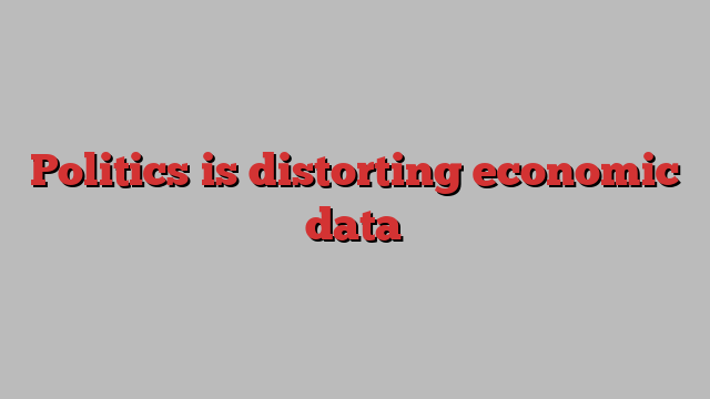 Politics is distorting economic data