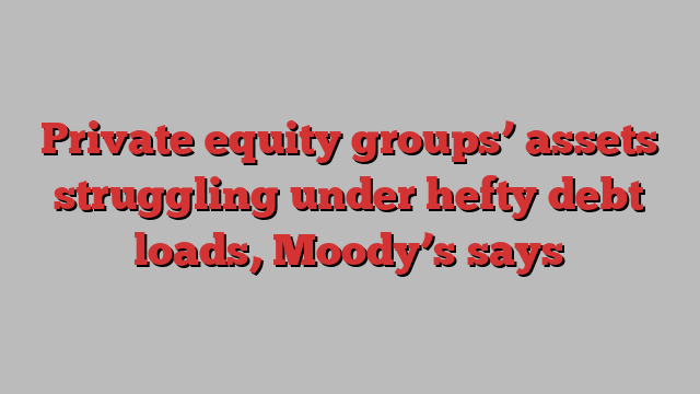 Private equity groups’ assets struggling under hefty debt loads, Moody’s says