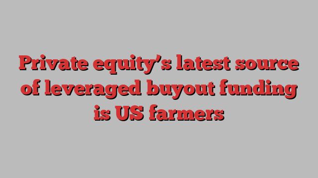 Private equity’s latest source of leveraged buyout funding is US farmers