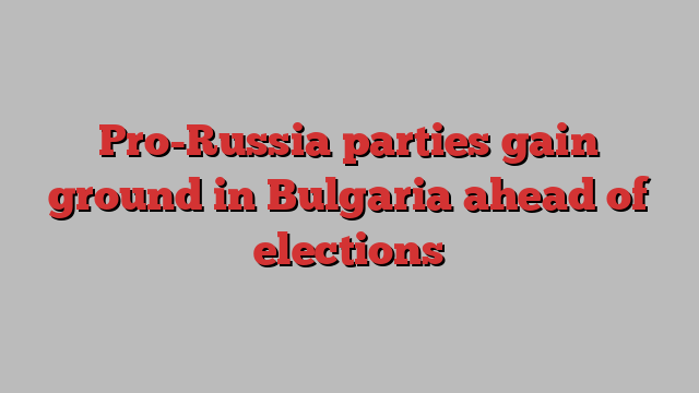 Pro-Russia parties gain ground in Bulgaria ahead of elections