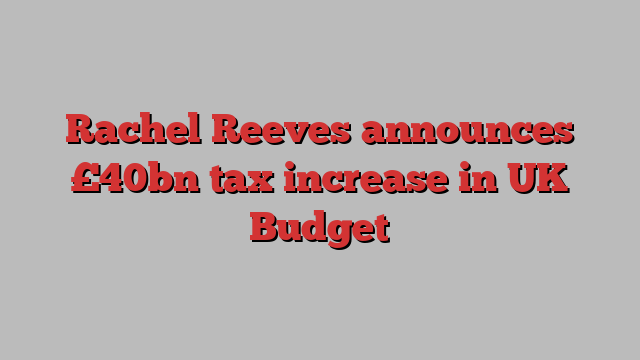 Rachel Reeves announces £40bn tax increase in UK Budget