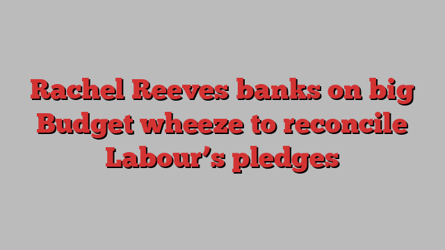 Rachel Reeves banks on big Budget wheeze to reconcile Labour’s pledges