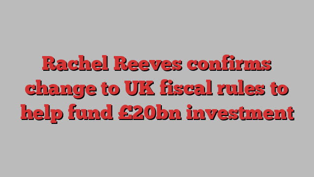 Rachel Reeves confirms change to UK fiscal rules to help fund £20bn investment