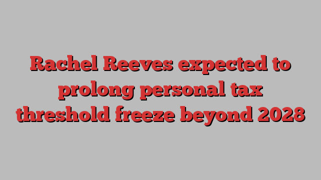 Rachel Reeves expected to prolong personal tax threshold freeze beyond 2028