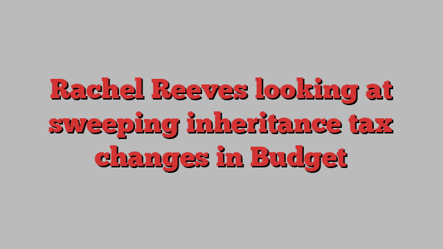 Rachel Reeves looking at sweeping inheritance tax changes in Budget