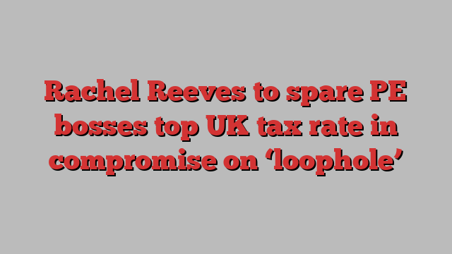 Rachel Reeves to spare PE bosses top UK tax rate in compromise on ‘loophole’