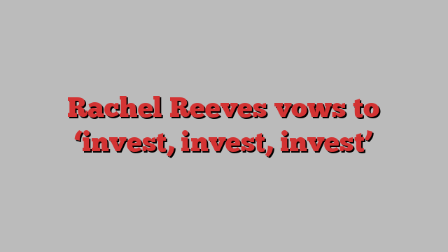 Rachel Reeves vows to ‘invest, invest, invest’