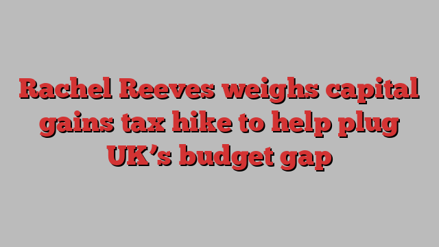 Rachel Reeves weighs capital gains tax hike to help plug UK’s budget gap