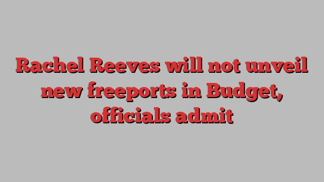 Rachel Reeves will not unveil new freeports in Budget, officials admit