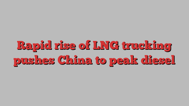 Rapid rise of LNG trucking pushes China to peak diesel