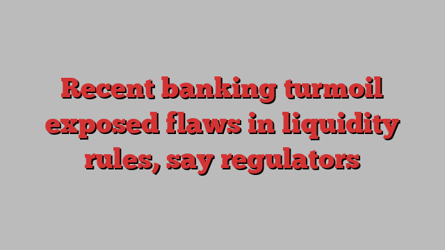 Recent banking turmoil exposed flaws in liquidity rules, say regulators