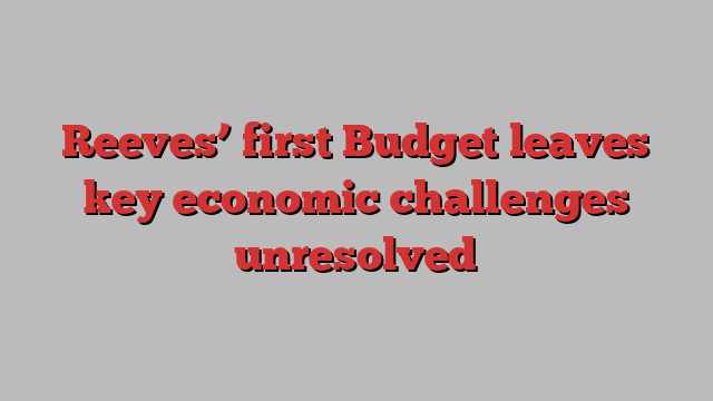 Reeves’ first Budget leaves key economic challenges unresolved