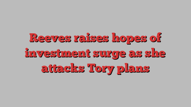 Reeves raises hopes of investment surge as she attacks Tory plans