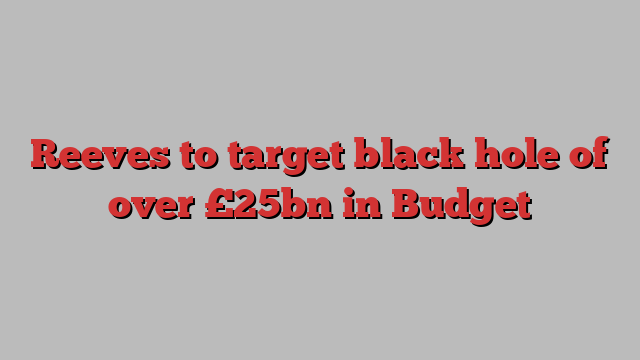 Reeves to target black hole of over £25bn in Budget