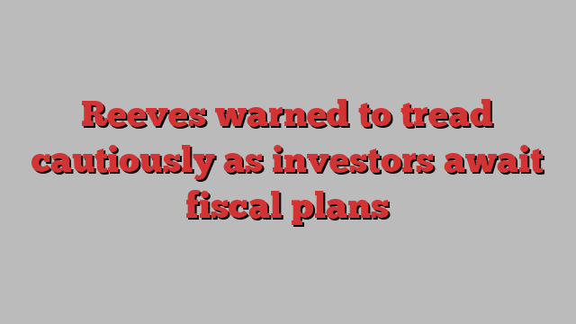 Reeves warned to tread cautiously as investors await fiscal plans