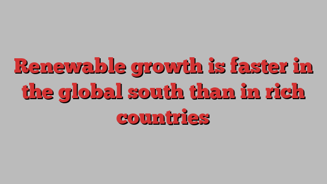 Renewable growth is faster in the global south than in rich countries