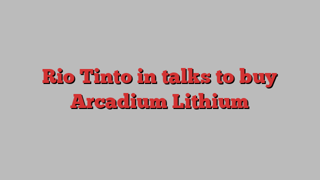 Rio Tinto in talks to buy Arcadium Lithium