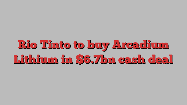 Rio Tinto to buy Arcadium Lithium in $6.7bn cash deal