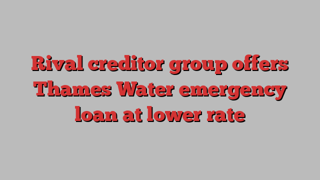 Rival creditor group offers Thames Water emergency loan at lower rate