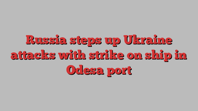 Russia steps up Ukraine attacks with strike on ship in Odesa port