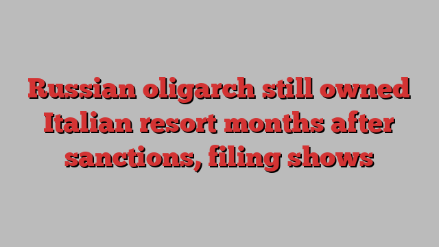 Russian oligarch still owned Italian resort months after sanctions, filing shows