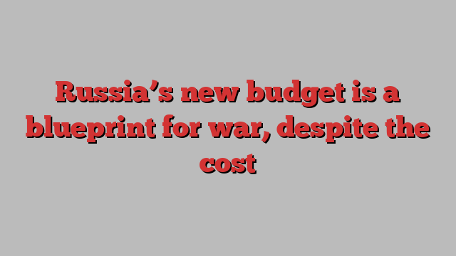 Russia’s new budget is a blueprint for war, despite the cost