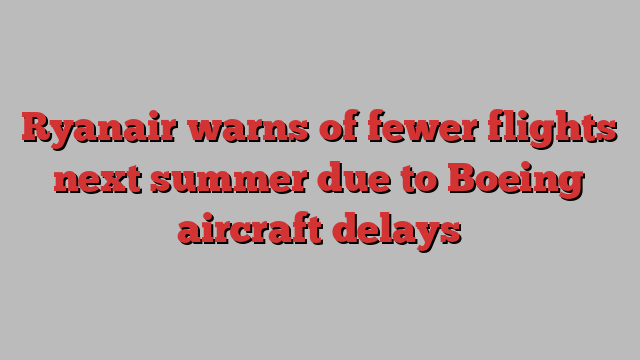 Ryanair warns of fewer flights next summer due to Boeing aircraft delays