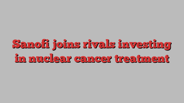 Sanofi joins rivals investing in nuclear cancer treatment