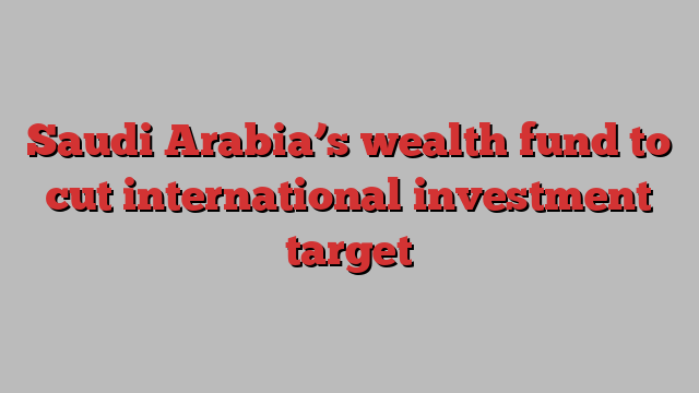 Saudi Arabia’s wealth fund to cut international investment target