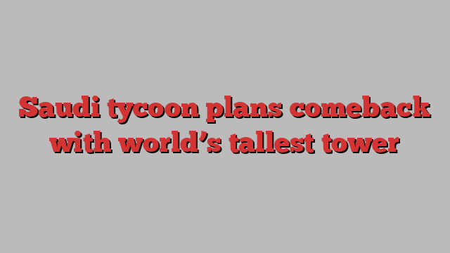 Saudi tycoon plans comeback with world’s tallest tower