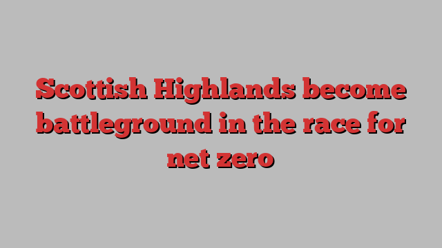 Scottish Highlands become battleground in the race for net zero