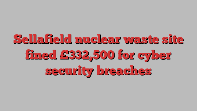 Sellafield nuclear waste site fined £332,500 for cyber security breaches