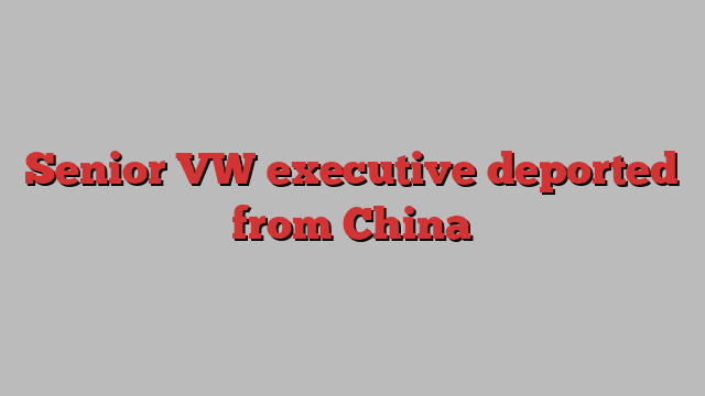 Senior VW executive deported from China