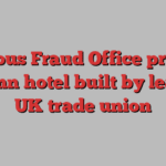 Serious Fraud Office probes £112mn hotel built by leading UK trade union