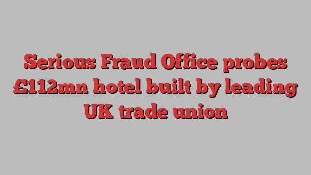 Serious Fraud Office probes £112mn hotel built by leading UK trade union